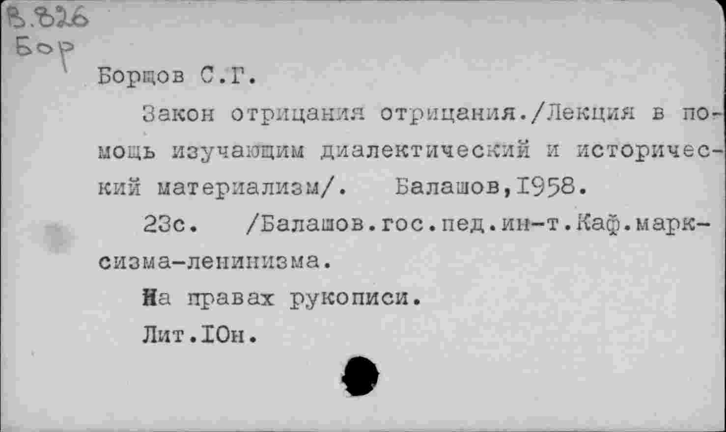 ﻿&е>Р
Борцов С.Г.
Закон отрицания отрицания./Лекция в помощь изучающим диалектический и исторический материализм/. Балашов,1958-
23с.	/Балашов.гос.пед.ин-т.Каф.марк-
сизм а- ле н и н из м а.
На правах рукописи.
Лит .Юн.